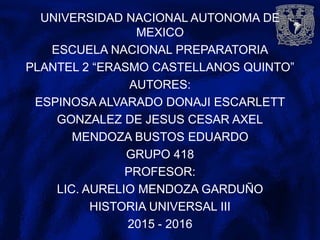UNIVERSIDAD NACIONAL AUTONOMA DE
MEXICO
ESCUELA NACIONAL PREPARATORIA
PLANTEL 2 “ERASMO CASTELLANOS QUINTO”
AUTORES:
ESPINOSA ALVARADO DONAJI ESCARLETT
GONZALEZ DE JESUS CESAR AXEL
MENDOZA BUSTOS EDUARDO
GRUPO 418
PROFESOR:
LIC. AURELIO MENDOZA GARDUÑO
HISTORIA UNIVERSAL III
2015 - 2016
 
