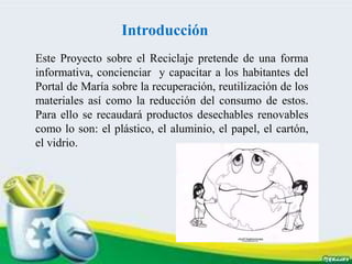 Introducción
Este Proyecto sobre el Reciclaje pretende de una forma
informativa, concienciar y capacitar a los habitantes del
Portal de María sobre la recuperación, reutilización de los
materiales así como la reducción del consumo de estos.
Para ello se recaudará productos desechables renovables
como lo son: el plástico, el aluminio, el papel, el cartón,
el vidrio.
 