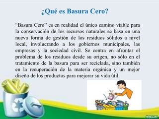 ¿Qué es Basura Cero?
“Basura Cero” es en realidad el único camino viable para
la conservación de los recursos naturales se basa en una
nueva forma de gestión de los residuos sólidos a nivel
local, involucrando a los gobiernos municipales, las
empresas y la sociedad civil. Se centra en afrontar el
problema de los residuos desde su origen, no sólo en el
tratamiento de la basura para ser reciclada, sino también
en la recuperación de la materia orgánica y un mejor
diseño de los productos para mejorar su vida útil.
 