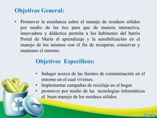 Objetivos General:
• Promover la enseñanza sobre el manejo de residuos sólidos
por medio de las tics para que de manera interactiva,
innovadora y didáctica permita a los habitantes del barrio
Portal de María el aprendizaje y la sensibilización en el
manejo de los mismos con el fin de recuperar, conservar y
mantener el entorno.
Objetivos Específicos:
• Indagar acerca de las fuentes de contaminación en el
entorno en el cual vivimos.
• Implementar campañas de reciclaje en el hogar.
• promover por medio de las tecnologías informáticas
el buen manejo de los residuos sólidos.
 