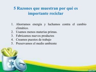5 Razones que muestran por qué es
importante reciclar
1. Ahorramos energía y luchamos contra el cambio
climático.
2. Usamos menos materias primas.
3. Fabricamos nuevos productos
4. Creamos puestos de trabajo
5. Preservamos el medio ambiente
 