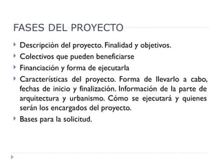 FASES DEL PROYECTO
   Descripción del proyecto. Finalidad y objetivos.
   Colectivos que pueden beneficiarse
   Financiación y forma de ejecutarla
   Características del proyecto. Forma de llevarlo a cabo,
    fechas de inicio y finalización. Información de la parte de
    arquitectura y urbanismo. Cómo se ejecutará y quienes
    serán los encargados del proyecto.
   Bases para la solicitud.
 