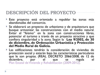 DESCRIPCIÓN DEL PROYECTO
   Este proyecto está orientado a repoblar las zonas más
    abandonadas del consorcio.
   Se elaborará un proyecto de urbanismo y de arquitectura que
    busque armonizar las construcciones con el medio natural.
    Evitar el “feísmo” en la zona con construcciones libres,
    potenciar el turismo a través de un proyecto atractivo y que
    confiera singularidad a la zona. Según la Ley 9/2002, de 30
    de diciembre, de Ordenación Urbanística y Protección
    del Medio Rural de Galicia.
   Las edificaciones tendrán la consideración de viviendas de
    protección social y estarán bajo las características particulares
    que le son propias. (REAL DECRETO 2066/2008, de 12 de
    diciembre,       por      el     que        se     regula      el
    Plan Estatal de Vivienda y Rehabilitación (2009-2012).
 