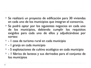    Se realizará un proyecto de edificación para 30 viviendas
    en cada uno de los municipios que integran el consorcio.
   Se podrá optar por los siguientes negocios en cada uno
    de los municipios, debiendo cumplir los requisitos
    exigidos para cada uno de ellos y adjudicándose por
    sorteo:
   - 1 casa de turismo rural en cada municipio
   - 1 granja en cada municipio
   - 5 explotaciones de cultivo ecológico en cada municipio
   - 1 fábrica de lacteos y sus derivados para el conjunto de
    los municipios
 