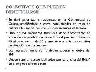 COLECTIVOS QUE PUEDEN
BENEFICIARSE
   Se dará prioridad a residentes en la Comunidad de
    Galicia, ampliándose a otras comunidades en caso de
    cubrirse las solicitudes con los demandantes de la zona.
   Uno de los miembros familiares debe encontrarse en
    situación de posible exclusión laboral por ser mayor de
    45 años o menor de 30 y encontrarse más de dos años
    en situación de desempleo.
   Los ingresos familiares no deben superar el doble del
    SMI.
   Deben superar cursos facilitados por su oficina del INEM
    en el negocio al que opten.
 