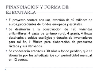 FINANCIACIÓN Y FORMA DE
EJECUTARLA
   El proyecto contará con una inversión de 40 millones de
    euros, procedentes de fondos europeos y estatales.
   Se destinarán a la construcción de 120 viviendas
    unifamiliares, 4 casas de turismo rural, 4 granja, 4 fincas
    destinadas a cultivo ecológico y dotadas de invernaderos
    para tal fin, 1 fábrica para elaboración de productos
    lácteos y sus derivados.
   Se condecerán créditos a 30 años a fondo perdido, que se
    abonarán por los adjudicatarios con periodicidad mensual,
    en 12 cuotas.
 