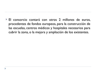    El consorcio contará con otros 2 millones de euros,
    procedentes de fondos europeos, para la construcción de
    las escuelas, centros médicos y hospitales necesarios para
    cubrir la zona, o la mejora y ampliación de los existentes.
 