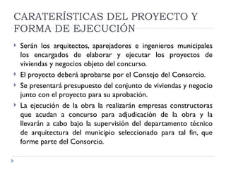 CARATERÍSTICAS DEL PROYECTO Y
FORMA DE EJECUCIÓN
   Serán los arquitectos, aparejadores e ingenieros municipales
    los encargados de elaborar y ejecutar los proyectos de
    viviendas y negocios objeto del concurso.
   El proyecto deberá aprobarse por el Consejo del Consorcio.
   Se presentará presupuesto del conjunto de viviendas y negocio
    junto con el proyecto para su aprobación.
   La ejecución de la obra la realizarán empresas constructoras
    que acudan a concurso para adjudicación de la obra y la
    llevarán a cabo bajo la supervisión del departamento técnico
    de arquitectura del municipio seleccionado para tal fin, que
    forme parte del Consorcio.
 