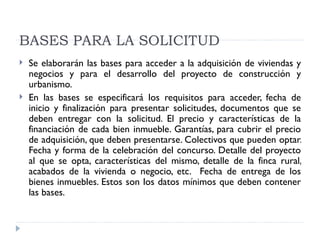 BASES PARA LA SOLICITUD
   Se elaborarán las bases para acceder a la adquisición de viviendas y
    negocios y para el desarrollo del proyecto de construcción y
    urbanismo.
   En las bases se especificará los requisitos para acceder, fecha de
    inicio y finalización para presentar solicitudes, documentos que se
    deben entregar con la solicitud. El precio y características de la
    financiación de cada bien inmueble. Garantías, para cubrir el precio
    de adquisición, que deben presentarse. Colectivos que pueden optar.
    Fecha y forma de la celebración del concurso. Detalle del proyecto
    al que se opta, características del mismo, detalle de la finca rural,
    acabados de la vivienda o negocio, etc. Fecha de entrega de los
    bienes inmuebles. Estos son los datos mínimos que deben contener
    las bases.
 
