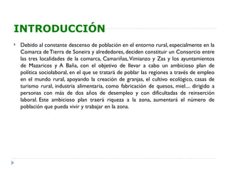 INTRODUCCIÓN
   Debido al constante descenso de población en el entorno rural, especialmente en la
    Comarca de Tierra de Soneira y alrededores, deciden constituir un Consorcio entre
    las tres localidades de la comarca, Camariñas, Vimianzo y Zas y los ayuntamientos
    de Mazaricos y A Baña, con el objetivo de llevar a cabo un ambicioso plan de
    política sociolaboral, en el que se tratará de poblar las regiones a través de empleo
    en el mundo rural, apoyando la creación de granjas, el cultivo ecológico, casas de
    turismo rural, industria alimentaria, como fabricación de quesos, miel.... dirigido a
    personas con más de dos años de desempleo y con dificultadas de reinserción
    laboral. Este ambicioso plan traerá riqueza a la zona, aumentará el número de
    población que pueda vivir y trabajar en la zona.
 