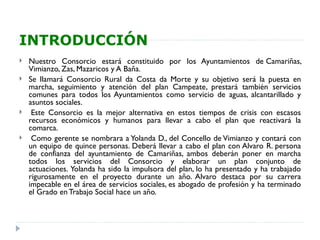 INTRODUCCIÓN
   Nuestro Consorcio estará constituido por los Ayuntamientos de Camariñas,
    Vimianzo, Zas, Mazaricos y A Baña.
   Se llamará Consorcio Rural da Costa da Morte y su objetivo será la puesta en
    marcha, seguimiento y atención del plan Campeate, prestará también servicios
    comunes para todos los Ayuntamientos como servicio de aguas, alcantarillado y
    asuntos sociales.
    Este Consorcio es la mejor alternativa en estos tiempos de crisis con escasos
    recursos económicos y humanos para llevar a cabo el plan que reactivará la
    comarca.
    Como gerente se nombrara a Yolanda D., del Concello de Vimianzo y contará con
    un equipo de quince personas. Deberá llevar a cabo el plan con Alvaro R. persona
    de confianza del ayuntamiento de Camariñas, ambos deberán poner en marcha
    todos los servicios del Consorcio y elaborar un plan conjunto de
    actuaciones. Yolanda ha sido la impulsora del plan, lo ha presentado y ha trabajado
    rigurosamente en el proyecto durante un año. Alvaro destaca por su carrera
    impecable en el área de servicios sociales, es abogado de profesión y ha terminado
    el Grado en Trabajo Social hace un año. 
 