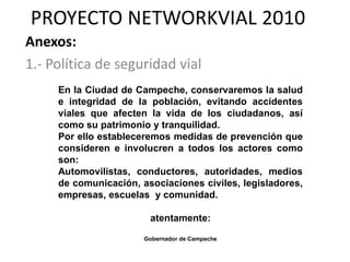 PROYECTO NETWORKVIAL 2010
Anexos:
1.- Política de seguridad vial
     En la Ciudad de Campeche, conservaremos la salud
     e integridad de la población, evitando accidentes
     viales que afecten la vida de los ciudadanos, así
     como su patrimonio y tranquilidad.
     Por ello estableceremos medidas de prevención que
     consideren e involucren a todos los actores como
     son:
     Automovilistas, conductores, autoridades, medios
     de comunicación, asociaciones civiles, legisladores,
     empresas, escuelas y comunidad.

                        atentamente:

                       Gobernador de Campeche
 