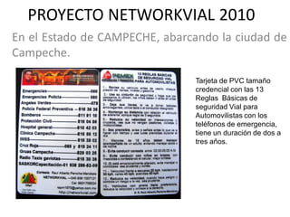 PROYECTO NETWORKVIAL 2010
En el Estado de CAMPECHE, abarcando la ciudad de
Campeche.

                                Tarjeta de PVC tamaño
                                credencial con las 13
                                Reglas Básicas de
                                seguridad Vial para
                                Automovilistas con los
                                teléfonos de emergencia,
                                tiene un duración de dos a
                                tres años.
 