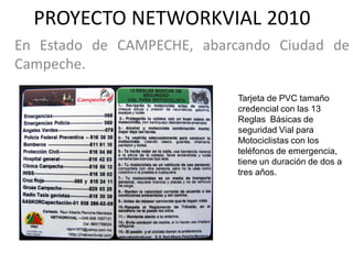 PROYECTO NETWORKVIAL 2010
En Estado de CAMPECHE, abarcando Ciudad de
Campeche.

                            Tarjeta de PVC tamaño
                            credencial con las 13
                            Reglas Básicas de
                            seguridad Vial para
                            Motociclistas con los
                            teléfonos de emergencia,
                            tiene un duración de dos a
                            tres años.
 