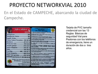 PROYECTO NETWORKVIAL 2010
En el Estado de CAMPECHE, abarcando la ciudad de
Campeche.

                                Tarjeta de PVC tamaño
                                credencial con las 13
                                Reglas Básicas de
                                seguridad Vial para
                                Peatones con los teléfonos
                                de emergencia, tiene un
                                duración de dos a tres
                                años.
 