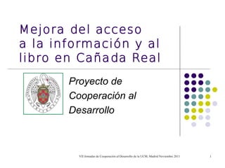 Mejora del acceso
a la información y al
libro en Cañada Real
       Proyecto de
       Cooperación al
       Desarrollo



         VII Jornadas de Cooperación al Desarrollo de la UCM, Madrid Noviembre 2011   1
 