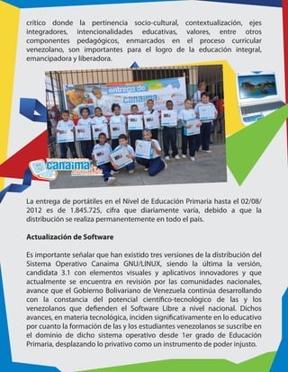crítico donde la pertinencia socio-cultural, contextualización, ejes
integradores, intencionalidades educativas, valores, entre otros
componentes pedagógicos, enmarcados en el proceso curricular
venezolano, son importantes para el logro de la educación integral,
emancipadora y liberadora.
La entrega de portátiles en el Nivel de Educación Primaria hasta el 02/08/
2012 es de 1.845.725, cifra que diariamente varía, debido a que la
distribución se realiza permanentemente en todo el país.
Actualización de Software
Es importante señalar que han existido tres versiones de la distribución del
Sistema Operativo Canaima GNU/LINUX, siendo la última la versión,
candidata 3.1 con elementos visuales y aplicativos innovadores y que
actualmente se encuentra en revisión por las comunidades nacionales,
avance que el Gobierno Bolivariano de Venezuela continúa desarrollando
con la constancia del potencial científico-tecnológico de las y los
venezolanos que defienden el Software Libre a nivel nacional. Dichos
avances, en materia tecnológica, inciden significativamente en lo educativo
por cuanto la formación de las y los estudiantes venezolanos se suscribe en
el dominio de dicho sistema operativo desde 1er grado de Educación
Primaria, desplazando lo privativo como un instrumento de poder injusto.
 