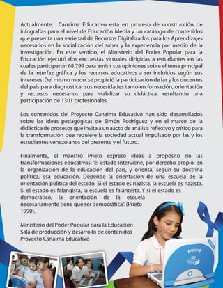 Actualmente, Canaima Educativo está en proceso de construcción de
infografías para el nivel de Educación Media y un catálogo de contenidos
que presenta una variedad de Recursos Digitalizados para los Aprendizajes
necesarios en la socialización del saber y la experiencia por medio de la
investigación. En este sentido, el Ministerio del Poder Popular para la
Educación ejecutó dos encuestas virtuales dirigidas a estudiantes en las
cuales participaron 68.799 para emitir sus opiniones sobre el tema principal
de la interfaz gráfica y los recursos educativos a ser incluidos según sus
intereses. Del mismo modo, se propició la participación de las y los docentes
del país para diagnosticar sus necesidades tanto en formación, orientación
y recursos necesarios para viabilizar su didáctica, resultando una
participación de 1301 profesionales.
Los contenidos del Proyecto Canaima Educativo han sido desarrollados
sobre las ideas pedagógicas de Simón Rodríguez y en el marco de la
didáctica de procesos que invita a un aacto de análisis reflexivo y crítico para
la transformación que requiere la sociedad actual impulsado por las y los
estudiantes venezolanos del presente y el futuro.
Finalmente, el maestro Prieto expresó ideas a propósito de las
transformaciones educativas: “el estado interviene, por derecho propio, en
la organización de la educación del país, y orienta, según su doctrina
política, esa educación. Depende la orientación de una escuela de la
orientación política del estado. Si el estado es nazista, la escuela es nazista.
Si el estado es falangista, la escuela es falangista. Y si el estado es
democrático, la orientación de la escuela
necesariamente tiene que ser democrática”. (Prieto
1990).
Ministerio del Poder Popular para la Educación
Sala de producción y desarrollo de contenidos
Proyecto Canaima Educativo
 