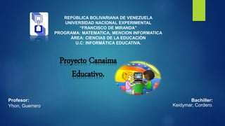 REPÙBLICA BOLIVARIANA DE VENEZUELA
UNIVERSIDAD NACIONAL EXPERIMENTAL
“FRANCISCO DE MIRANDA”
PROGRAMA: MATEMATICA, MENCION INFORMATICA
ÀREA: CIENCIAS DE LA EDUCACIÒN
U.C: INFORMÁTICA EDUCATIVA.
Bachiller:
Keidymar, Cordero.
Profesor:
Yhon, Guerrero.
Proyecto Canaima
Educativo.
 