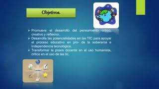 Objetivos.
 Promueve el desarrollo del pensamiento critico,
creativo y reflexivo.
 Desarrolla las potencialidades en las TIC para apoyar
el proceso educativo en pro- de la soberanía e
independencia tecnológica.
 Transformar la praxis docente en el uso humanista,
critico en el uso de las tic.
 