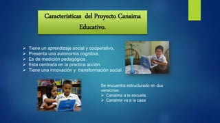 Características del Proyecto Canaima
Educativo.
 Tiene un aprendizaje social y cooperativo,
 Presenta una autonomía cognitiva.
 Es de medición pedagógica.
 Esta centrada en la practica acción.
 Tiene una innovación y transformación social.
Se encuentra estructurado en dos
versiones:
 Canaima a la escuela.
 Canaima va a la casa
 