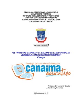 REPÚBLICA BOLIVARIANA DE VENEZUELA
UNIVERSIDAD YACAMBÚ
INSTITUTO DE INVESTIGACIÓN Y POSTGRADO
MAESTRÍA EN GERENCIA EDUCACIONAL
EJERCICIO INVESTIGATIVO DE LA ASIGNATURA
“CALIDAD DE LA EDUCACIÓN”

"EL PROYECTO CANAIMA Y LA CALIDAD DE LAEDUCACIÓN EN
VENEZUELA: CASO EDUCACIÓN PRIMARIA"

Ensayo

Profesor: Dr. Leonardo Castillo
Autor: Genny Cadenas
30 Octubre de 2013

 
