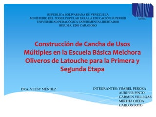 REPÚBLICA BOLIVARIANA DE VENEZUELA
    MINISTERIO DEL PODER POPULAR PARA LA EDUCACIÓN SUPERIOR
        UNIVERSIDAD PEDAGÓGICA EXPERIMENTA LIBERTADOR
                     BEJUMA, EDO CARABOBO




    Construcción de Cancha de Usos
 Múltiples en la Escuela Básica Melchora
 Oliveros de Latouche para la Primera y
             Segunda Etapa

DRA. VELSY MÉNDEZ                       INTEGRANTES: YSABEL PEROZA
                                                     AURIFER PINTO
                                                     CARMEN VILLEGAS
                                                     MIRTHA OJEDA
                                                     CARLOS SOTO
 