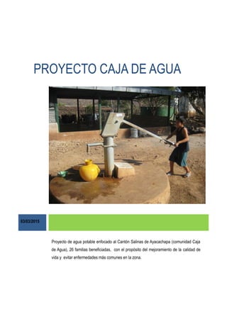 PROYECTO CAJA DE AGUA
03/03/2015
Proyecto de agua potable enfocado al Cantón Salinas de Ayacachapa (comunidad Caja
de Agua), 26 familias beneficiadas, con el propósito del mejoramiento de la calidad de
vida y evitar enfermedades más comunes en la zona.
 