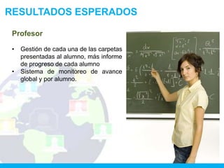 RESULTADOS ESPERADOS

 Profesor

 •   Gestión de cada una de las carpetas
     presentadas al alumno, más informe
     de progreso de cada alumno
 •   Sistema de monitoreo de avance
     global y por alumno.
 