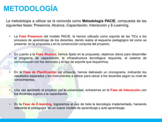 METODOLOGÍA
La metodología a utilizar es la conocida como Metodología PACIE, compuesta de las
siguientes fases: Presencia, Alcance, Capacitación, Interacción y E-Learning.


 •   La Fase Presencia del modelo PACIE, la hemos utilizado como soporte de las TICs a los
     procesos de aprendizaje de los docentes, dando realce al esquema pedagógico tal como se
     presenta en la propuesta y en la construcción conjunta del proyecto.


 •   En cuanto a la Fase Alcance, hemos fijado en la propuesta, objetivos claros para desarrollar
     el programa de capacitación, la infraestructura tecnológica requerida, el sistema de
     comunicación con los docentes y el tipo de soporte que requerimos.


 •   En la Fase de Planificación del proyecto, hemos delineado un cronograma, indicando los
     resultados esperados y los instrumentos a utilizar para ubicar a los docentes según su nivel de
     conocimientos.


 •   Una vez aprobado el proyecto por la universidad, entraremos en la Fase de Interacción con
     los docentes sujetos a la capacitación.


 •   En la Fase de E-learning, lograremos el uso de toda la tecnología implementada, haciendo
     relevante la pedagogía en un nuevo modelo de aprendizaje y auto aprendizaje.
 