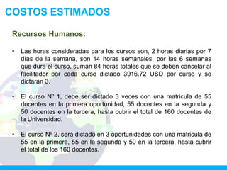 COSTOS ESTIMADOS

 Recursos Humanos:

 •   Las horas consideradas para los cursos son, 2 horas diarias por 7
     días de la semana, son 14 horas semanales, por las 6 semanas
     que dura el curso, suman 84 horas totales que se deben cancelar al
     facilitador por cada curso dictado 3916.72 USD por curso y se
     dictarán 3.

 •   El curso Nº 1, debe ser dictado 3 veces con una matricula de 55
     docentes en la primera oportunidad, 55 docentes en la segunda y
     50 docentes en la tercera, hasta cubrir el total de 160 docentes de
     la Universidad.

 •   El curso Nº 2, será dictado en 3 oportunidades con una matricula de
     55 en la primera, 55 en la segunda y 50 en la tercera, hasta cubrir
     el total de los 160 docentes.
 