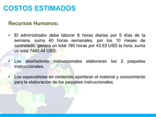 COSTOS ESTIMADOS

 Recursos Humanos:

 •   El administrador debe laborar 8 horas diarias por 5 días de la
     semana, suma 40 horas semanales, por los 10 meses de
     contratado, genera un total 160 horas por 43.63 USD la hora, suma
     un total 7460.44 USD.

 •   Los diseñadores instruccionales elaboraran los 2 paquetes
     instruccionales.

 •   Los especialistas en contenido aportaran el material y conocimiento
     para la elaboración de los paquetes instruccionales.
 