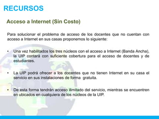 RECURSOS
Acceso a Internet (Sin Costo)

Para solucionar el problema de acceso de los docentes que no cuentan con
acceso a Internet en sus casas proponemos lo siguiente:


•   Una vez habilitados los tres núcleos con el acceso a Internet (Banda Ancha),
    la UIP contará con suficiente cobertura para el acceso de docentes y de
    estudiantes.


•   La UIP podrá ofrecer a los docentes que no tienen Internet en su casa el
    servicio en sus instalaciones de forma gratuita.


•   De esta forma tendrán acceso ilimitado del servicio, mientras se encuentren
    en ubicados en cualquiera de los núcleos de la UIP.
 