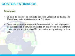 COSTOS ESTIMADOS

 Servicios:

 •   El plan de internet es ilimitado con una velocidad de bajada de
     2048 Kbps y velocidad de subida de 512 Kbps.

 •   Costo por las aplicaciones o Software requeridos para el proyecto:
     las aplicaciones o software utilizados en el proyecto no generaran
     costo, por que son licencias GPL, las cuales son gratuitas y de libre
     uso.
 