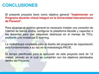 CONCLUSIONES

 El presente proyecto tiene como objetivo general “Implementar un
 Programa docente virtual integral en la Universidad Interamericana
 de Panamá".

 Para alcanzar el objetivo general es necesario instalar una conexión de
 Internet de banda ancha, configurar la plataforma Moodle y capacitar a
 los docentes para que adquieran destrezas en el manejo de TICs,
 mediante una modalidad E-learning.

 La metodología empleada para el diseño del programa de capacitación
 esta fundamentada a su vez en la metodología PACIE.

 El tiempo planificado para la ejecución de este proyecto será de 12
 meses, periodo en el cual se cumplirán con los objetivos planteados
 dentro del Proyecto.
 