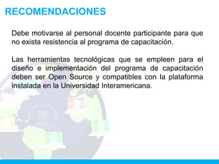 RECOMENDACIONES

 Debe motivarse al personal docente participante para que
 no exista resistencia al programa de capacitación.

 Las herramientas tecnológicas que se empleen para el
 diseño e implementación del programa de capacitación
 deben ser Open Source y compatibles con la plataforma
 instalada en la Universidad Interamericana.
 