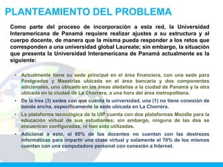 PLANTEAMIENTO DEL PROBLEMA
Como parte del proceso de incorporación a esta red, la Universidad
Interamericana de Panamá requiere realizar ajustes a su estructura y al
cuerpo docente, de manera que la misma pueda responder a los retos que
corresponden a una universidad global Laureate; sin embargo, la situación
que presenta la Universidad Interamericana de Panamá actualmente es la
siguiente:

 • Actualmente tiene su sede principal en el área financiera, con una sede para
   Postgrados y Maestrías ubicada en el área bancaria y dos componentes
   adicionales, uno ubicado en las áreas aledañas a la ciudad de Panamá y la otra
   ubicada en la ciudad de La Chorrera, a una hora del área metropolitana.
 • De la tres (3) sedes con que cuenta la universidad, una (1) no tiene conexión de
   banda ancha, específicamente la sede ubicada en La Chorrera.
 • La plataforma tecnológica de la UIP cuenta con dos plataformas Moodle para la
   educación virtual de sus estudiantes; sin embargo, ninguna de las dos se
   encuentran configuradas, ni han sido utilizadas.
 • Adicional a esto, el 60% de los docentes no cuentan con las destrezas
   informáticas para impartir una clase virtual y solamente el 70% de los mismos
   cuentan con una computadora personal con conexión a Internet.
 