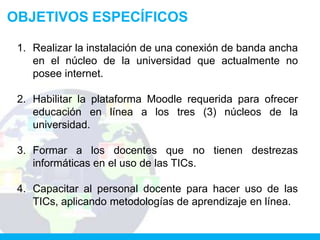 OBJETIVOS ESPECÍFICOS

 1. Realizar la instalación de una conexión de banda ancha
    en el núcleo de la universidad que actualmente no
    posee internet.

 2. Habilitar la plataforma Moodle requerida para ofrecer
    educación en línea a los tres (3) núcleos de la
    universidad.

 3. Formar a los docentes que no tienen destrezas
    informáticas en el uso de las TICs.

 4. Capacitar al personal docente para hacer uso de las
    TICs, aplicando metodologías de aprendizaje en línea.
 