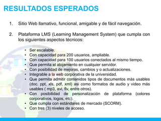 RESULTADOS ESPERADOS
 1.   Sitio Web llamativo, funcional, amigable y de fácil navegación.

 2.   Plataforma LMS (Learning Management System) que cumpla con
      los siguientes aspectos técnicos:

         • Ser escalable.
         • Con capacidad para 200 usuarios, ampliable.
         • Con capacidad para 100 usuarios conectados al mismo tiempo.
         • Que permita el alojamiento en cualquier servidor.
         • Con posibilidad de mejoras, cambios y o actualizaciones.
         • Integrable a la web corporativa de la universidad.
         • Que permita admitir contenidos tipos de documentos más usables
           (doc. ppt, xls, pdf, xml) asi como formatos de audio y video más
           usables ( mp3, avi, flv, entre otros).
         • Con posibilidad de personalización de plataforma (colores
           corporativos, logos, etc).
         • Que cumpla con estándares de mercado (SCORM).
         • Con tres (3) niveles de acceso.
 