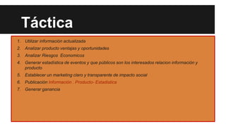 Táctica
1. Utilizar información actualizada
2. Analizar producto ventajas y oportunidades
3. Analizar Riesgos Economicos
4. Generar estadística de eventos y que públicos son los interesados relacion información y
producto

5. Establecer un marketing claro y transparente de impacto social
6. Publicación Información . Producto- Estadistica
7. Generar ganancia

 