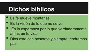 Dichos biblicos

•
•
•
•

La fe mueve montañas
Es la visión de lo que no se ve
Es la esperanza por lo que verdaderamente
amas en tu vida
Dios esta con nosotros y siempre tendremos
paz

 