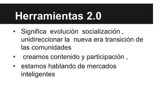 Herramientas 2.0
• Significa evolución socialización ,
unidireccionar la nueva era transición de
las comunidades
• creamos contenido y participación ,
• estamos hablando de mercados
inteligentes

 