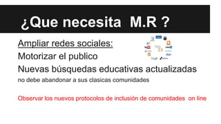 ¿Que necesita M.R ?
Ampliar redes sociales:
Motorizar el publico
Nuevas búsquedas educativas actualizadas
no debe abandonar a sus clasicas comunidades

Observar los nuevos protocolos de inclusión de comunidades on line

 