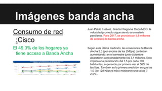 Imágenes banda ancha
Consumo de red
:Cisco

Juan Pablo Estévez, director Regional Cisco MCO, la
velocidad promedio sigue siendo una materia
pendiente. Para 2017, se pronostican 9,8 millones
de accesos de banda ancha.

El 49,3% de los hogares ya
tiene acceso a Banda Ancha
fija

Según esta última medición, las conexiones de Banda
Ancha 2.0 (por encima de los 2Mbps) continúan
aumentando: en el semestre junio-diciembre
alcanzaron aproximadamente los 3,1 millones. Esto
implica una penetración del 7,5 por cada 100
habitantes, superando por primera vez el 50% de
las fijas. También es la primera medición en que las
1.0 (de 128 Kbps o más) mostraron una caída (2,5%).

 