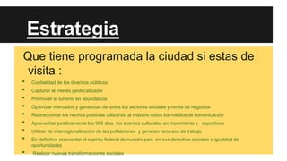 Estrategia
Que tiene programada la ciudad si estas de
visita :
•
•
•
•
•
•
•
•
•

Cordialidad de los diversos públicos
Capturar el interés geolocalizador
Promover el turismo en abundancia
Optimizar mercados y ganancias de todos los sectores sociales y ronda de negocios
Redireccionar los hechos positivas utilizando al máximo todos los medios de comunicación
Aprovechar positivamente los 365 dias los eventos culturales en movimiento y deportivos
Utilizar la interregionalizacion de las poblaciones y generen recursos de trabajo
En definitiva acrecentar el espiritu federal de nuestro pais en sus derechos sociales e igualdad de
oportunidades
Realizar nuevas transformaciones sociales

 