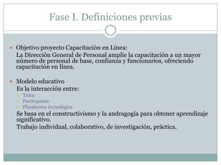 Fase I. Definiciones previasObjetivo proyecto Capacitación en Línea:	La Dirección General de Personal amplíe la capacitación a un mayor número de personal de base, confianza y funcionarios, ofreciendo capacitación en línea.Modelo educativoEs la interacción entre: TutorParticipante Plataforma tecnológicaSe basa en el constructivismo y la andragogía para obtener aprendizaje significativo.Trabajo individual, colaborativo, de investigación, práctica. 