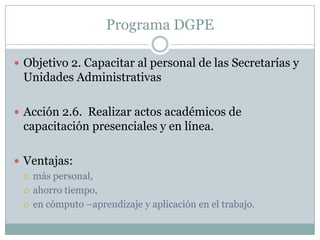 Programa DGPEObjetivo 2. Capacitar al personal de las Secretarías y Unidades AdministrativasAcción 2.6.  Realizar actos académicos de capacitación presenciales y en línea.Ventajas: más personal, ahorro tiempo,en cómputo –aprendizaje y aplicación en el trabajo.