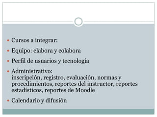 Cursos a integrar:Equipo: elabora y colaboraPerfil de usuarios y tecnologíaAdministrativo: inscripción, registro, evaluación, normas y procedimientos, reportes del instructor, reportes estadísticos, reportes de MoodleCalendario y difusión