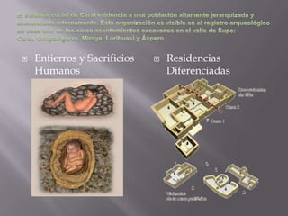 El sistema social de Caral evidencia a una población altamente jerarquizada y diferenciada internamente. Esta organización es visible en el registro arqueológico de cada uno de los cinco asentamientos excavados en el valle de Supe: Caral, Chupacigarro, Miraya, Lurihuasi y ÁsperoEntierros y Sacrificios Humanos Residencias Diferenciadas 