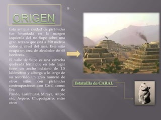 ORIGENEsta antigua ciudad de pirámides fue levantada en la margen izquierda del río Supe sobre una gran terraza que está a 350 metros sobre el nivel del mar. Este sitio ocupa un área de alrededor de 65 hectáreas. El valle de Supe es una estrecha quebrada fértil que en éste lugar tiene un ancho máximo de 1.5 kilómetros y alberga a lo largo de su recorrido un gran número de otros sitios con pirámides contemporáneos con Caral como: Era de Pando, Lurinhuasi, Miraya, Allpacoto, Aspero, Chupacigarro, entre otros.Estatuilla de CARAL